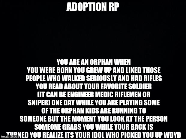 Please no joke oc's and nikos or small children are allowed you can get the oc to be younger | ADOPTION RP; YOU ARE AN ORPHAN WHEN YOU WERE BORN YOU GREW UP AND LIKED THOSE PEOPLE WHO WALKED SERIOUSLY AND HAD RIFLES YOU READ ABOUT YOUR FAVORITE SOLDIER (IT CAN BE ENGINEER MEDIC RIFLEMEN OR SNIPER) ONE DAY WHILE YOU ARE PLAYING SOME OF THE ORPHAN KIDS ARE RUNNING TO SOMEONE BUT THE MOMENT YOU LOOK AT THE PERSON SOMEONE GRABS YOU WHILE YOUR BACK IS TURNED YOU REALIZE ITS YOUR IDOL WHO PICKED YOU UP WDYD | image tagged in black background | made w/ Imgflip meme maker