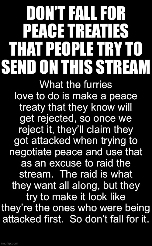 It’s all just part of their plans to raid. | DON’T FALL FOR PEACE TREATIES THAT PEOPLE TRY TO SEND ON THIS STREAM; What the furries love to do is make a peace treaty that they know will get rejected, so once we reject it, they’ll claim they got attacked when trying to negotiate peace and use that as an excuse to raid the stream.  The raid is what they want all along, but they try to make it look like they’re the ones who were being attacked first.  So don’t fall for it. | image tagged in blank black,geez | made w/ Imgflip meme maker
