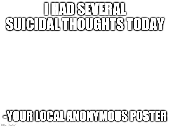 Blank White Template | I HAD SEVERAL SUICIDAL THOUGHTS TODAY; -YOUR LOCAL ANONYMOUS POSTER | image tagged in blank white template | made w/ Imgflip meme maker