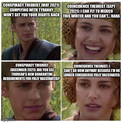 Anakin Padme Meme | CONSPIRACY THEORIST (MAY 2021):
COMPLYING WITH TYRANNY WON’T GET YOU YOUR RIGHTS BACK; COINCIDENCE THEORIST (SEPT 2021): I CAN FLY TO MEXICO THIS WINTER AND YOU CAN’T… HAHA; CONSPIRACY THEORIST (DECEMBER 2021): DID YOU SEE TRUDEAU’S NEW QUARANTINE REQUIREMENTS FOR FULLY VACCINATED? COINCIDENCE THEORIST: I CAN’T GO NOW ANYWAY BECAUSE I’M NO LONGER CONSIDERED FULLY VACCINATED. | image tagged in anakin padme meme | made w/ Imgflip meme maker