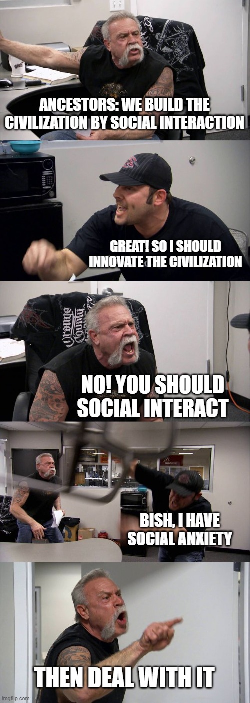 CIVIL | ANCESTORS: WE BUILD THE CIVILIZATION BY SOCIAL INTERACTION; GREAT! SO I SHOULD INNOVATE THE CIVILIZATION; NO! YOU SHOULD SOCIAL INTERACT; BISH, I HAVE SOCIAL ANXIETY; THEN DEAL WITH IT | image tagged in memes,american chopper argument | made w/ Imgflip meme maker