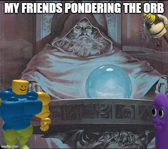 orb | MY FRIENDS PONDERING THE ORB | image tagged in memes | made w/ Imgflip meme maker