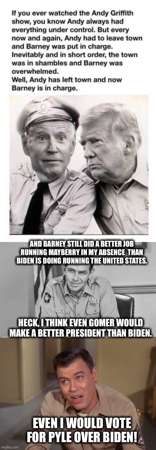 Opie would make a better president! | AND BARNEY STILL DID A BETTER JOB RUNNING MAYBERRY IN MY ABSENCE  THAN BIDEN IS DOING RUNNING THE UNITED STATES. HECK, I THINK EVEN GOMER WOULD MAKE A BETTER PRESIDENT THAN BIDEN. EVEN I WOULD VOTE FOR PYLE OVER BIDEN! | image tagged in joe biden,andy griffith,barney fife,memes,sad joe biden | made w/ Imgflip meme maker