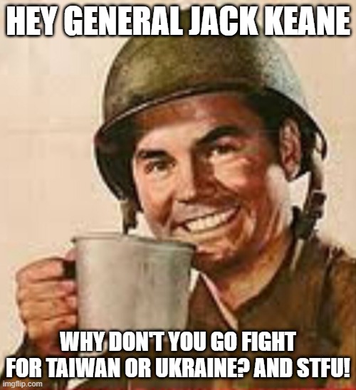Check his company's ties to nuclear transfer to Saudi Arabis | HEY GENERAL JACK KEANE; WHY DON'T YOU GO FIGHT FOR TAIWAN OR UKRAINE? AND STFU! | image tagged in stfu,jack keane sucks,neocon empire guy,jack keane warmonger,philosopher general | made w/ Imgflip meme maker
