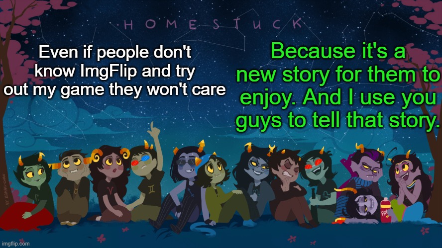 So uhh yeah | Because it's a new story for them to enjoy. And I use you guys to tell that story. Even if people don't know ImgFlip and try out my game they won't care | image tagged in homestuck template | made w/ Imgflip meme maker