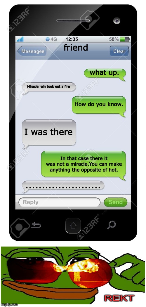 Blank text conversation | friend; what up. Miracle rain took out a fire; How do you know. I was there; In that case there it was not a miracle.You can make anything the opposite of hot. ....................... | image tagged in blank text conversation,rekt w/text | made w/ Imgflip meme maker