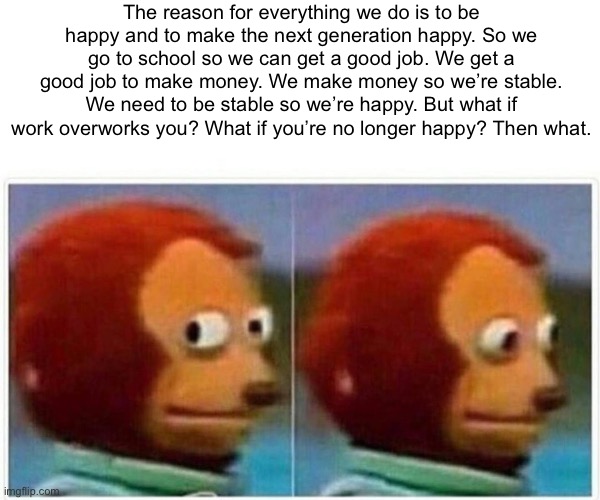 I figured out the reason for life. To be happy. I’m 13 and I’m not though— | The reason for everything we do is to be happy and to make the next generation happy. So we go to school so we can get a good job. We get a good job to make money. We make money so we’re stable. We need to be stable so we’re happy. But what if work overworks you? What if you’re no longer happy? Then what. | image tagged in memes,monkey puppet | made w/ Imgflip meme maker