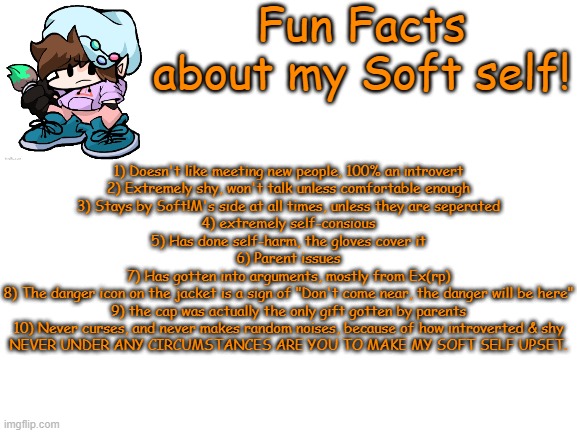 I should've posted this sooner- ._. | Fun Facts about my Soft self! 1) Doesn't like meeting new people, 100% an introvert
2) Extremely shy, won't talk unless comfortable enough
3) Stays by Soft!M's side at all times, unless they are seperated
4) extremely self-consious
5) Has done self-harm, the gloves cover it
6) Parent issues
7) Has gotten into arguments, mostly from Ex(rp)
8) The danger icon on the jacket is a sign of "Don't come near, the danger will be here"
9) the cap was actually the only gift gotten by parents
10) Never curses, and never makes random noises, because of how introverted & shy
NEVER UNDER ANY CIRCUMSTANCES ARE YOU TO MAKE MY SOFT SELF UPSET. | made w/ Imgflip meme maker