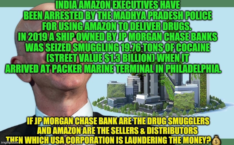 Amazon Bezos Green City 1 | INDIA AMAZON EXECUTIVES HAVE BEEN ARRESTED BY THE MADHYA PRADESH POLICE FOR USING AMAZON TO DELIVER DRUGS. 
IN 2019 A SHIP OWNED BY JP MORGAN CHASE BANKS WAS SEIZED SMUGGLING 19.76 TONS OF COCAINE (STREET VALUE $1.3 BILLION) WHEN IT ARRIVED AT PACKER MARINE TERMINAL IN PHILADELPHIA. IF JP MORGAN CHASE BANK ARE THE DRUG SMUGGLERS      AND AMAZON ARE THE SELLERS & DISTRIBUTORS       THEN WHICH USA CORPORATION IS LAUNDERING THE MONEY?💰 | image tagged in amazon bezos green city 1 | made w/ Imgflip meme maker