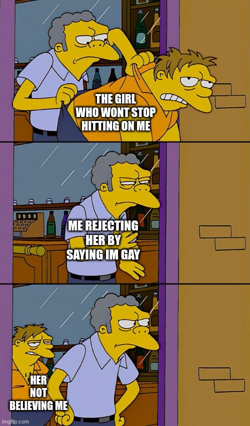 im not gay. and this simp is relentless. she refuses to take the hint i dont like her lol. | THE GIRL WHO WONT STOP HITTING ON ME; ME REJECTING HER BY SAYING IM GAY; HER NOT BELIEVING ME | image tagged in moe throws barney,simp | made w/ Imgflip meme maker
