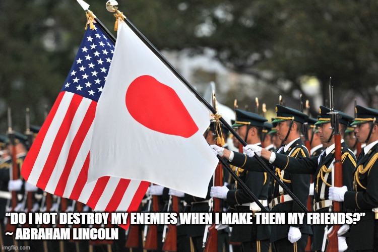 December 7th, 2021 | “DO I NOT DESTROY MY ENEMIES WHEN I MAKE THEM MY FRIENDS?”
~ ABRAHAM LINCOLN | image tagged in japan,united states,friendship | made w/ Imgflip meme maker