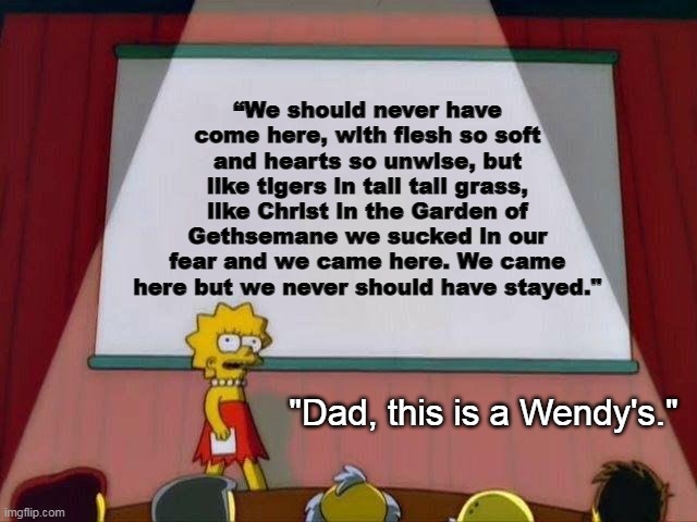 Lisa Simpson's Presentation | “We should never have come here, with flesh so soft and hearts so unwise, but like tigers in tall tall grass, like Christ in the Garden of Gethsemane we sucked in our fear and we came here. We came here but we never should have stayed."; "Dad, this is a Wendy's." | image tagged in lisa simpson's presentation | made w/ Imgflip meme maker