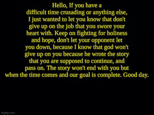 Black background | Hello, If you have a difficult time crusading or anything else, I just wanted to let you know that don't give up on the job that you swore your heart with. Keep on fighting for holiness and hope, don't let your opponent let you down, because I know that god won't give up on you because he wrote the story that you are supposed to continue, and pass on. The story won't end with you but when the time comes and our goal is complete. Good day. | image tagged in black background | made w/ Imgflip meme maker