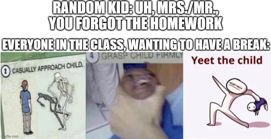 Fun Fact: The kid who wants the homework is actually the one who wants the highest grades and wants to be a smart kid, or just w | RANDOM KID: UH, MRS./MR., YOU FORGOT THE HOMEWORK; EVERYONE IN THE CLASS, WANTING TO HAVE A BREAK: | image tagged in casually approach child grasp child firmly yeet the child,school,random kid | made w/ Imgflip meme maker