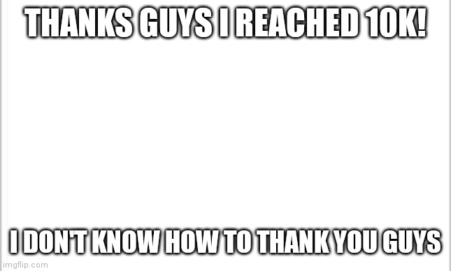 We made it! | THANKS GUYS I REACHED 10K! I DON'T KNOW HOW TO THANK YOU GUYS | image tagged in white background,thank you | made w/ Imgflip meme maker