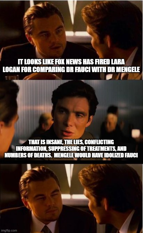 Lara candy coated it | IT LOOKS LIKE FOX NEWS HAS FIRED LARA LOGAN FOR COMPARING DR FAUCI WITH DR MENGELE; THAT IS INSANE, THE LIES, CONFLICTING INFORMATION, SUPPRESSING OF TREATMENTS, AND NUMBERS OF DEATHS.  MENGELE WOULD HAVE IDOLIZED FAUCI | image tagged in memes,inception,fauci beat mengele,human experiments,covid lies,nazis are real | made w/ Imgflip meme maker