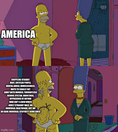 Homer Simpson's Back Fat | AMERICA; CRIPPLING STUDENT DEBT, ENTITLED PEOPLE, MENTAL ABUSE, HOMELESSNESS, WAYS TO LEGALLY GET AWAY WITH MURDER, THOUGHTLESS SCHOOL SYSTEM, SHOOTINGS, OPPRESSION OF ANYONE WHO ISN'T A RICH WHITE ADULT STRAIGHT MALE, NO UNIVERSAL HEALTHCARE, BUT WE DO HAVE UNIVERSAL STUPIDITY SOMETIMES | image tagged in homer simpson's back fat | made w/ Imgflip meme maker