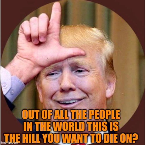 Trump loser | OUT OF ALL THE PEOPLE IN THE WORLD THIS IS THE HILL YOU WANT TO DIE ON? | image tagged in trump loser | made w/ Imgflip meme maker