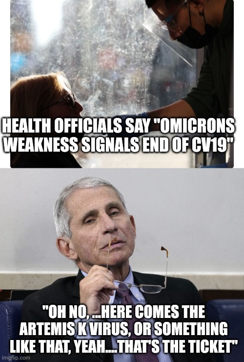 HEALTH OFFICIALS SAY "OMICRONS WEAKNESS SIGNALS END OF CV19"; "OH NO, ...HERE COMES THE ARTEMIS K VIRUS, OR SOMETHING LIKE THAT, YEAH....THAT'S THE TICKET" | image tagged in dr fauci | made w/ Imgflip meme maker