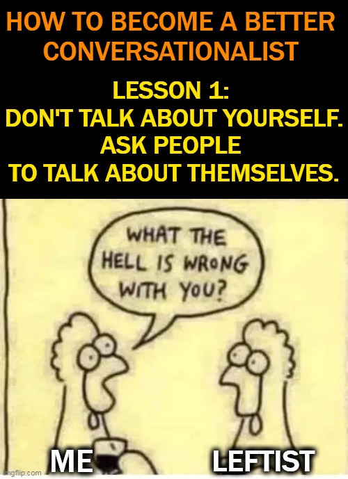 What The Hell Is Wrong With Them??? | HOW TO BECOME A BETTER 
CONVERSATIONALIST; LESSON 1: 
DON'T TALK ABOUT YOURSELF.
ASK PEOPLE 
TO TALK ABOUT THEMSELVES. ME; LEFTIST | image tagged in politics,liberals vs conservatives,liberalism,democratic socialism,leftists,wrong vs right | made w/ Imgflip meme maker
