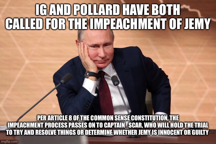 IG AND POLLARD HAVE BOTH CALLED FOR THE IMPEACHMENT OF JEMY; PER ARTICLE 8 OF THE COMMON SENSE CONSTITUTION, THE IMPEACHMENT PROCESS PASSES ON TO CAPTAIN_SCAR, WHO WILL HOLD THE TRIAL TO TRY AND RESOLVE THINGS OR DETERMINE WHETHER JEMY IS INNOCENT OR GUILTY | image tagged in putin meeting | made w/ Imgflip meme maker