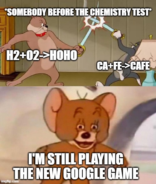 Tom and Jerry swordfight | *SOMEBODY BEFORE THE CHEMISTRY TEST*; H2+O2->HOHO; CA+FE->CAFE; I'M STILL PLAYING THE NEW GOOGLE GAME | image tagged in tom and jerry swordfight | made w/ Imgflip meme maker