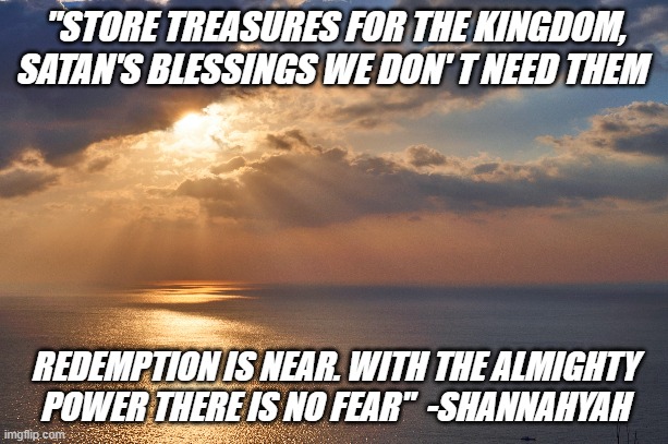 Kingdom Come | "STORE TREASURES FOR THE KINGDOM, SATAN'S BLESSINGS WE DON' T NEED THEM; REDEMPTION IS NEAR. WITH THE ALMIGHTY POWER THERE IS NO FEAR"  -SHANNAHYAH | image tagged in motivation,holy spirit,power,money,world | made w/ Imgflip meme maker