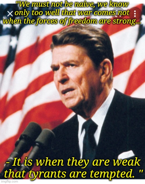 Daily Wisdom of Reagan | "We must not be naive, we know only too well that war comes not when the forces of freedom are strong... - It is when they are weak that tyrants are tempted. " | image tagged in conservative,values,the truth,never gonna let you down,triggered liberal,angry liberal | made w/ Imgflip meme maker