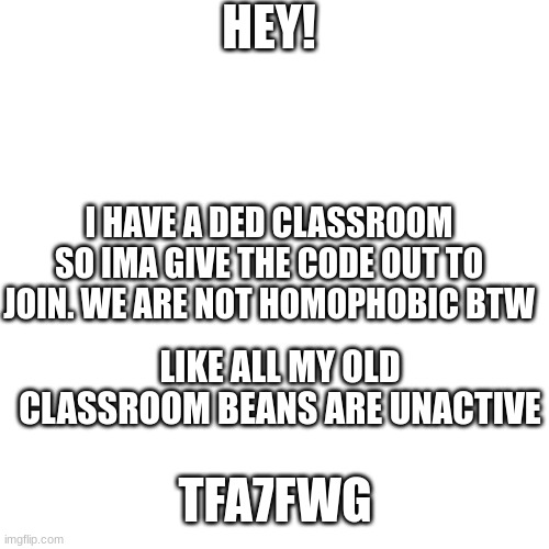 plz join | HEY! I HAVE A DED CLASSROOM SO IMA GIVE THE CODE OUT TO JOIN. WE ARE NOT HOMOPHOBIC BTW; LIKE ALL MY OLD CLASSROOM BEANS ARE UNACTIVE; TFA7FWG | image tagged in memes,blank transparent square | made w/ Imgflip meme maker