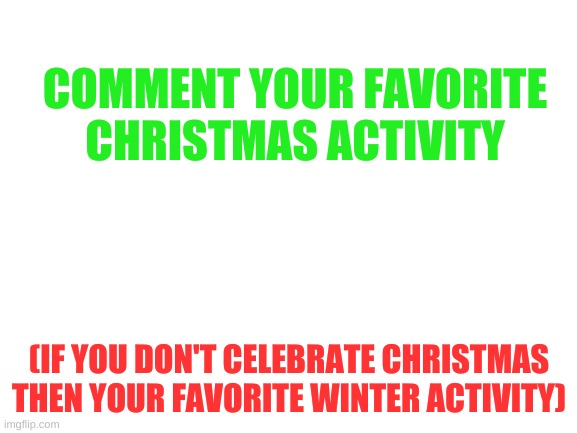 Mine is decorating Christmas cookies :) | COMMENT YOUR FAVORITE CHRISTMAS ACTIVITY; (IF YOU DON'T CELEBRATE CHRISTMAS THEN YOUR FAVORITE WINTER ACTIVITY) | image tagged in blank white template,merry christmas,winter is coming | made w/ Imgflip meme maker