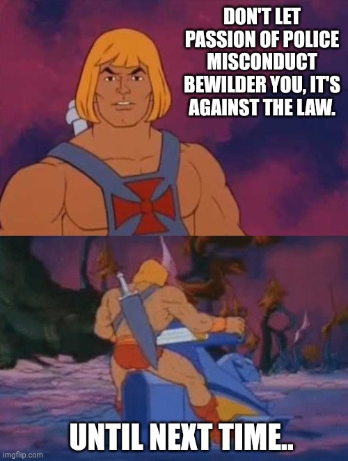 he-man | DON'T LET PASSION OF POLICE MISCONDUCT BEWILDER YOU, IT'S AGAINST THE LAW. UNTIL NEXT TIME.. | image tagged in he-man | made w/ Imgflip meme maker