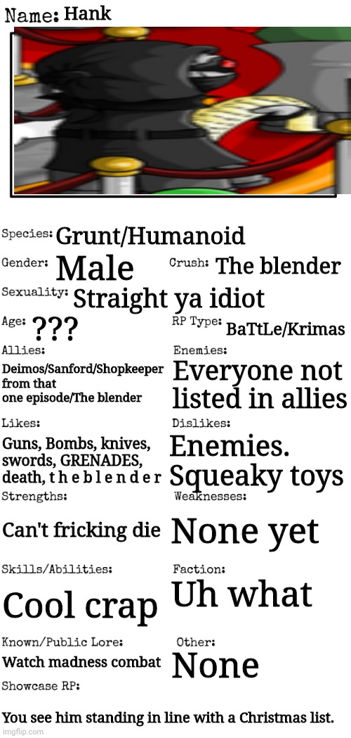 HaNk | Hank; Grunt/Humanoid; The blender; Male; Straight ya idiot; ??? BaTtLe/Krimas; Deimos/Sanford/Shopkeeper from that one episode/The blender; Everyone not listed in allies; Enemies. Squeaky toys; Guns, Bombs, knives, swords, GRENADES, death, t h e b l e n d e r; None yet; Can't fricking die; Uh what; Cool crap; None; Watch madness combat; You see him standing in line with a Christmas list. | image tagged in new oc showcase for rp stream | made w/ Imgflip meme maker