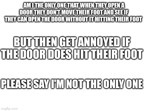 Blank White Template | AM I THE ONLY ONE THAT WHEN THEY OPEN A DOOR THEY DON'T MOVE THEIR FOOT AND SEE IF THEY CAN OPEN THE DOOR WITHOUT IT HITTING THEIR FOOT; BUT THEN GET ANNOYED IF THE DOOR DOES HIT THEIR FOOT; PLEASE SAY I'M NOT THE ONLY ONE | image tagged in blank white template | made w/ Imgflip meme maker