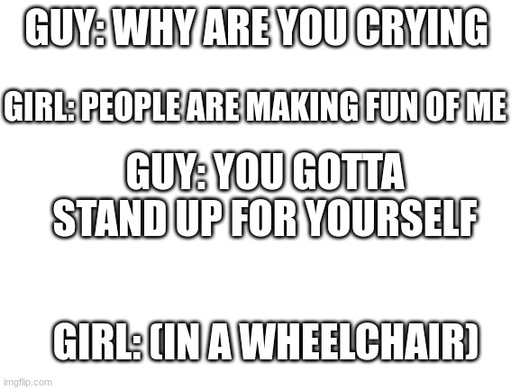 Blank White Template | GUY: WHY ARE YOU CRYING; GIRL: PEOPLE ARE MAKING FUN OF ME; GUY: YOU GOTTA STAND UP FOR YOURSELF; GIRL: (IN A WHEELCHAIR) | image tagged in blank white template | made w/ Imgflip meme maker