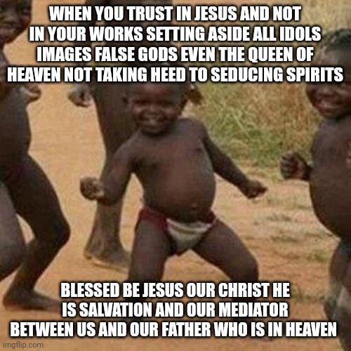 Third World Success Kid | WHEN YOU TRUST IN JESUS AND NOT IN YOUR WORKS SETTING ASIDE ALL IDOLS IMAGES FALSE GODS EVEN THE QUEEN OF HEAVEN NOT TAKING HEED TO SEDUCING SPIRITS; BLESSED BE JESUS OUR CHRIST HE IS SALVATION AND OUR MEDIATOR BETWEEN US AND OUR FATHER WHO IS IN HEAVEN | image tagged in memes,third world success kid,dance,dancing,prayer | made w/ Imgflip meme maker
