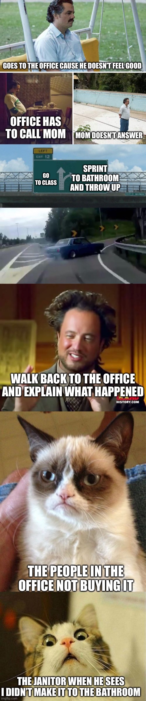 Accurate events of my day | GOES TO THE OFFICE CAUSE HE DOESN’T FEEL GOOD; OFFICE HAS TO CALL MOM; MOM DOESN’T ANSWER; SPRINT TO BATHROOM AND THROW UP; GO TO CLASS; WALK BACK TO THE OFFICE AND EXPLAIN WHAT HAPPENED; THE PEOPLE IN THE OFFICE NOT BUYING IT; THE JANITOR WHEN HE SEES I DIDN’T MAKE IT TO THE BATHROOM | image tagged in memes,sad pablo escobar,left exit 12 off ramp,ancient aliens,grumpy cat,scared cat | made w/ Imgflip meme maker