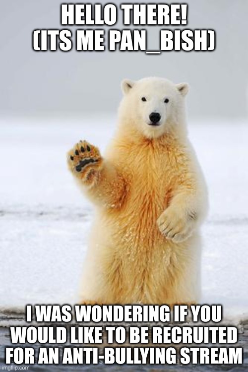 https://imgflip.com/m/The-Trooper-Brothers | HELLO THERE! (ITS ME PAN_BISH); I WAS WONDERING IF YOU WOULD LIKE TO BE RECRUITED FOR AN ANTI-BULLYING STREAM | image tagged in hello polar bear | made w/ Imgflip meme maker