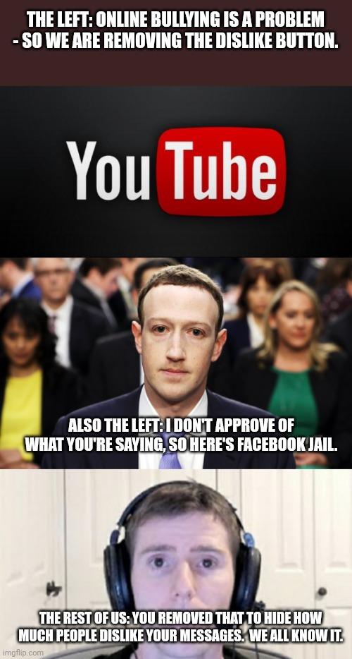 Comment Dislike - then upvote the comment. | THE LEFT: ONLINE BULLYING IS A PROBLEM - SO WE ARE REMOVING THE DISLIKE BUTTON. ALSO THE LEFT: I DON'T APPROVE OF WHAT YOU'RE SAYING, SO HERE'S FACEBOOK JAIL. THE REST OF US: YOU REMOVED THAT TO HIDE HOW MUCH PEOPLE DISLIKE YOUR MESSAGES.  WE ALL KNOW IT. | image tagged in youtube,mark zuckerberg,dead inside youtuber | made w/ Imgflip meme maker