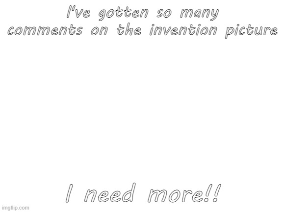 .-. | I've gotten so many comments on the invention picture; I need more!! | image tagged in blank white template | made w/ Imgflip meme maker