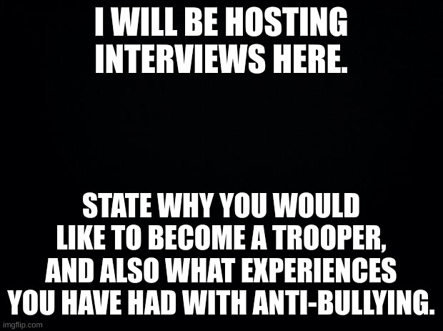 good luck! :D | I WILL BE HOSTING INTERVIEWS HERE. STATE WHY YOU WOULD LIKE TO BECOME A TROOPER, AND ALSO WHAT EXPERIENCES YOU HAVE HAD WITH ANTI-BULLYING. | image tagged in black background | made w/ Imgflip meme maker