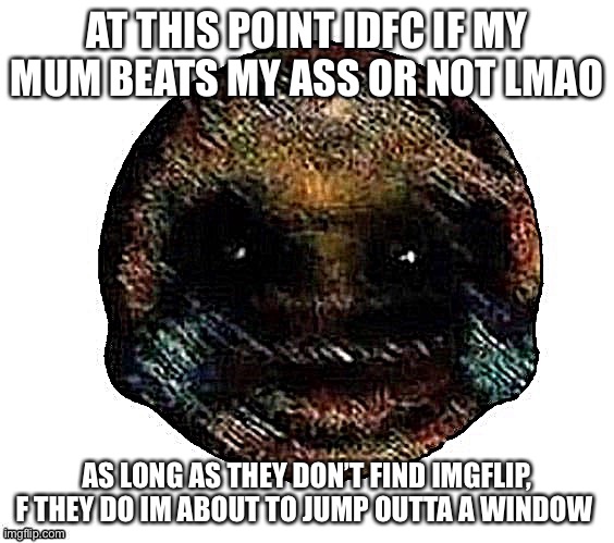 Dark humor is when | AT THIS POINT IDFC IF MY MUM BEATS MY ASS OR NOT LMAO; AS LONG AS THEY DON’T FIND IMGFLIP, F THEY DO IM ABOUT TO JUMP OUTTA A WINDOW | image tagged in dark humor is when | made w/ Imgflip meme maker