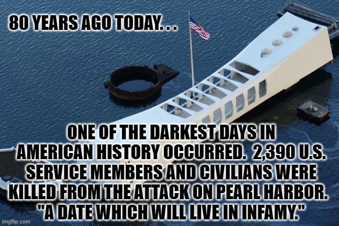 Sunday Morning | 80 YEARS AGO TODAY. . . ONE OF THE DARKEST DAYS IN AMERICAN HISTORY OCCURRED.  2,390 U.S. SERVICE MEMBERS AND CIVILIANS WERE KILLED FROM THE ATTACK ON PEARL HARBOR.  
"A DATE WHICH WILL LIVE IN INFAMY." | image tagged in pearl harbor,anniversary,never forget | made w/ Imgflip meme maker