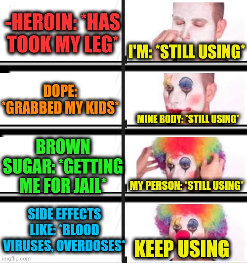 -The meaning of addiction. | -HEROIN: *HAS TOOK MY LEG*; I'M: *STILL USING*; DOPE: *GRABBED MY KIDS*; MINE BODY: *STILL USING*; BROWN SUGAR: *GETTING ME FOR JAIL*; MY PERSON: *STILL USING*; SIDE EFFECTS LIKE: *BLOOD VIRUSES, OVERDOSES*; KEEP USING | image tagged in memes,clown applying makeup,heroin,don't do drugs,prison bars,you keep using that word | made w/ Imgflip meme maker