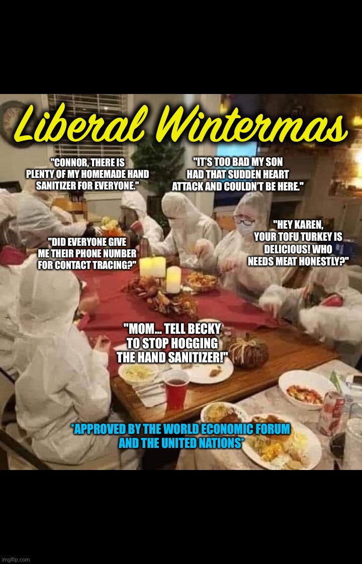 Liberal Wintermas; "IT’S TOO BAD MY SON HAD THAT SUDDEN HEART ATTACK AND COULDN’T BE HERE."; "CONNOR, THERE IS PLENTY OF MY HOMEMADE HAND SANITIZER FOR EVERYONE."; "HEY KAREN, YOUR TOFU TURKEY IS DELICIOUS! WHO NEEDS MEAT HONESTLY?"; "DID EVERYONE GIVE ME THEIR PHONE NUMBER FOR CONTACT TRACING?"; "MOM… TELL BECKY TO STOP HOGGING THE HAND SANITIZER!"; *APPROVED BY THE WORLD ECONOMIC FORUM 
AND THE UNITED NATIONS* | image tagged in covid-19,liberalism,new world order,covid vaccine,face mask,sheeple | made w/ Imgflip meme maker