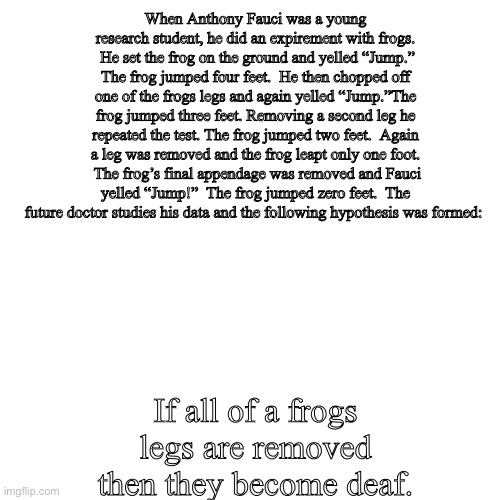 Fauci Research | When Anthony Fauci was a young research student, he did an expirement with frogs.  He set the frog on the ground and yelled “Jump.” The frog jumped four feet.  He then chopped off one of the frogs legs and again yelled “Jump.”The frog jumped three feet. Removing a second leg he repeated the test. The frog jumped two feet.  Again a leg was removed and the frog leapt only one foot.  The frog’s final appendage was removed and Fauci yelled “Jump!”  The frog jumped zero feet.  The future doctor studies his data and the following hypothesis was formed:; If all of a frogs legs are removed then they become deaf. | image tagged in memes,fauci,biden,covid omicron,cdc,harris | made w/ Imgflip meme maker