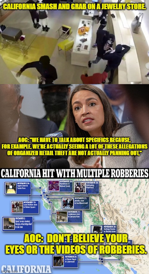 Don't Believe the Videos! | CALIFORNIA SMASH AND GRAB ON A JEWELRY STORE. AOC: "WE HAVE TO TALK ABOUT SPECIFICS BECAUSE, FOR EXAMPLE, WE’RE ACTUALLY SEEING A LOT OF THESE ALLEGATIONS OF ORGANIZED RETAIL THEFT ARE NOT ACTUALLY PANNING OUT,"; AOC:  DON'T BELIEVE YOUR EYES OR THE VIDEOS OF ROBBERIES. | image tagged in aoc,alexandria ocasio-cortez,robberies,callifornia,smash and grab,videos | made w/ Imgflip meme maker