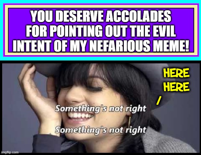 YOU DESERVE ACCOLADES FOR POINTING OUT THE EVIL INTENT OF MY NEFARIOUS MEME! HERE
HERE
/ | made w/ Imgflip meme maker