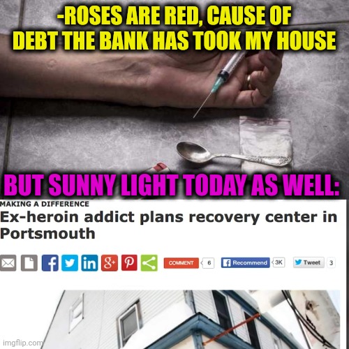 -Breaking plus. | -ROSES ARE RED, CAUSE OF DEBT THE BANK HAS TOOK MY HOUSE; BUT SUNNY LIGHT TODAY AS WELL: | image tagged in heroin,don't do drugs,overdose,recovery,house,roses are red | made w/ Imgflip meme maker