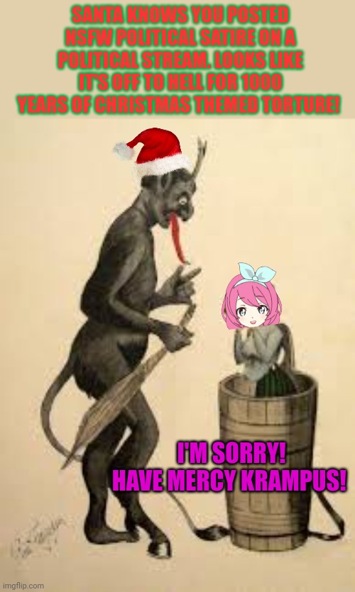 Merry Christmas ya filthy animals | SANTA KNOWS YOU POSTED NSFW POLITICAL SATIRE ON A POLITICAL STREAM. LOOKS LIKE IT'S OFF TO HELL FOR 1000 YEARS OF CHRISTMAS THEMED TORTURE! I'M SORRY! HAVE MERCY KRAMPUS! | image tagged in merry christmas,assholes,krampus,will haunt us all | made w/ Imgflip meme maker
