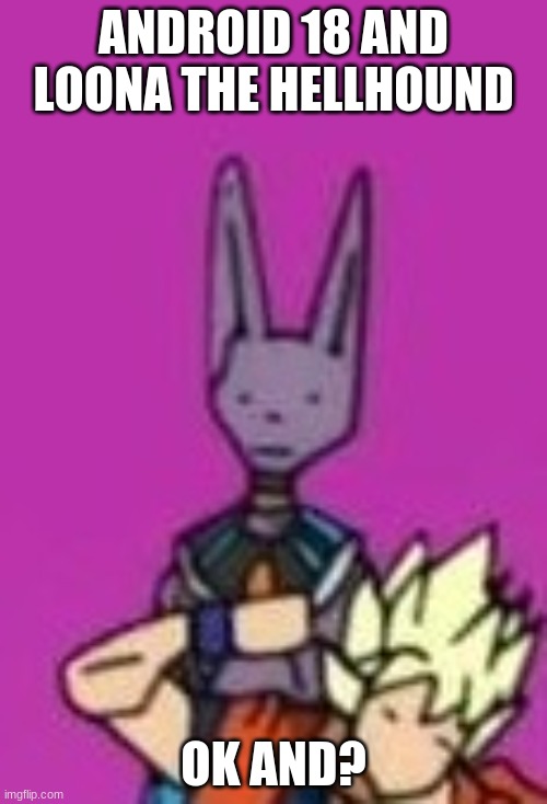 Ditto Beerus | ANDROID 18 AND LOONA THE HELLHOUND; OK AND? | image tagged in ditto beerus | made w/ Imgflip meme maker